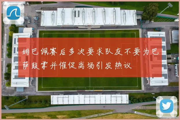 姆巴佩赛后多次要求队友不要为巴萨鼓掌并催促离场引发热议