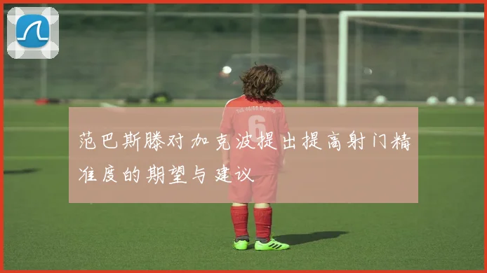 范巴斯滕对加克波提出提高射门精准度的期望与建议