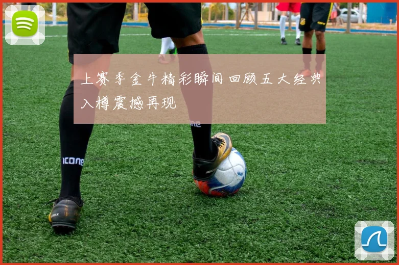 上赛季金牛精彩瞬间回顾五大经典入樽震撼再现
