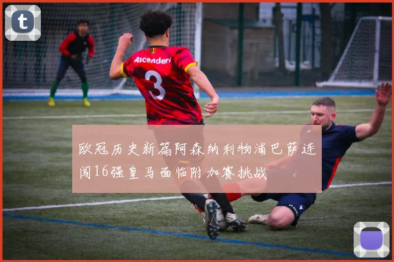 欧冠历史新篇阿森纳利物浦巴萨连闯16强皇马面临附加赛挑战