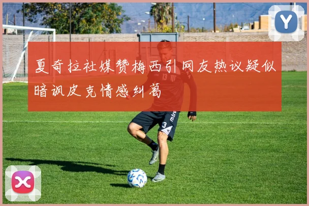 夏奇拉社媒赞梅西引网友热议疑似暗讽皮克情感纠葛