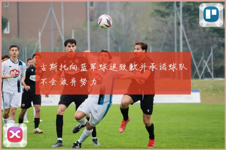 古斯托向蓝军球迷致歉并承诺球队不会放弃努力
