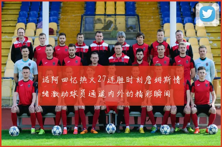 诺阿回忆热火27连胜时刻詹姆斯情绪激动球员通道内外的精彩瞬间