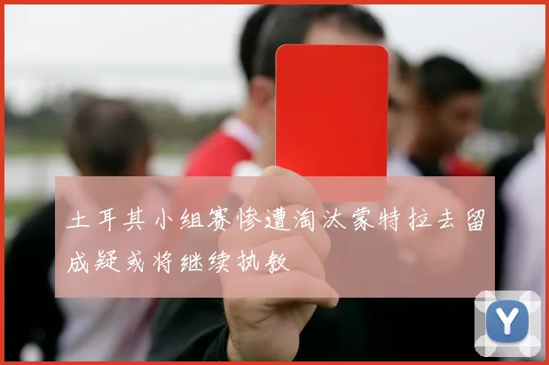 土耳其小组赛惨遭淘汰蒙特拉去留成疑或将继续执教