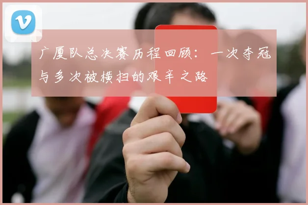 广厦队总决赛历程回顾：一次夺冠与多次被横扫的艰辛之路