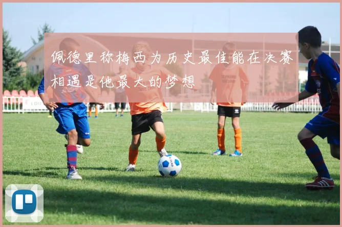 佩德里称梅西为历史最佳能在决赛相遇是他最大的梦想