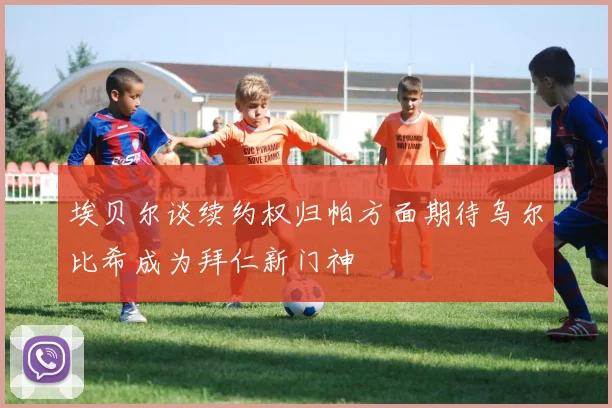 埃贝尔谈续约权归帕方面期待乌尔比希成为拜仁新门神