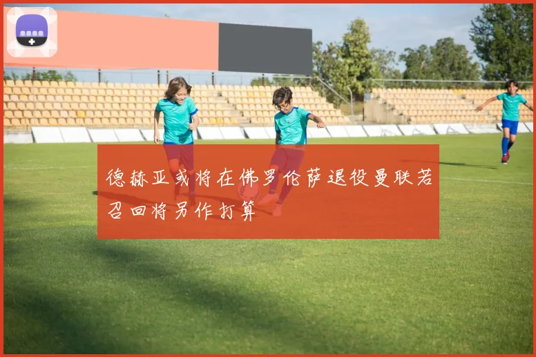 德赫亚或将在佛罗伦萨退役曼联若召回将另作打算