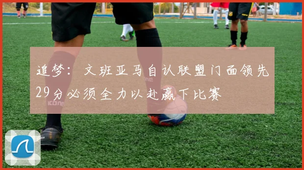 追梦：文班亚马自认联盟门面领先29分必须全力以赴赢下比赛