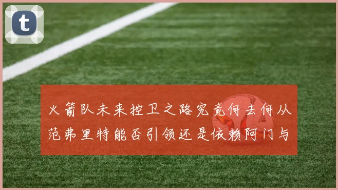 火箭队未来控卫之路究竟何去何从范弗里特能否引领还是依赖阿门与谢泼德