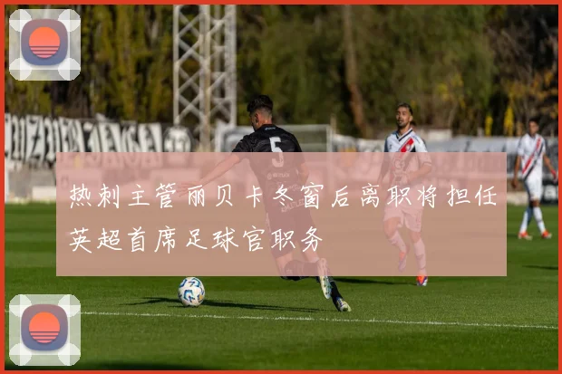 热刺主管丽贝卡冬窗后离职将担任英超首席足球官职务