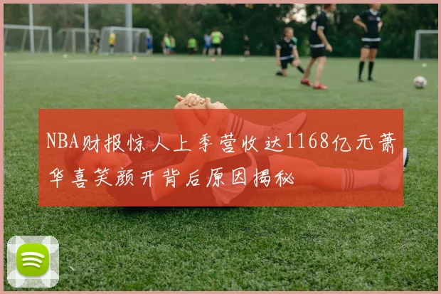 NBA财报惊人上季营收达1168亿元萧华喜笑颜开背后原因揭秘
