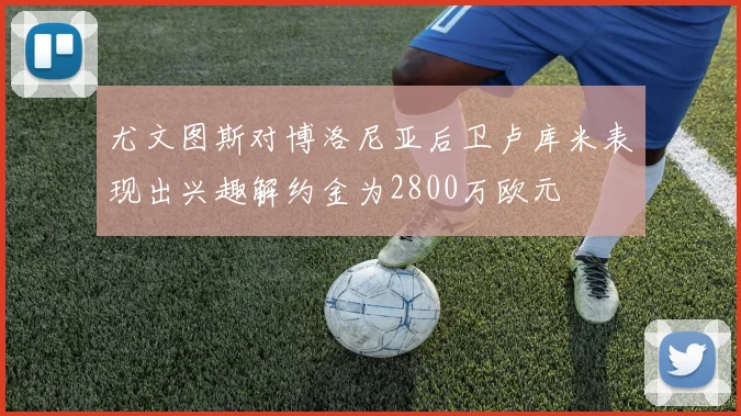 尤文图斯对博洛尼亚后卫卢库米表现出兴趣解约金为2800万欧元