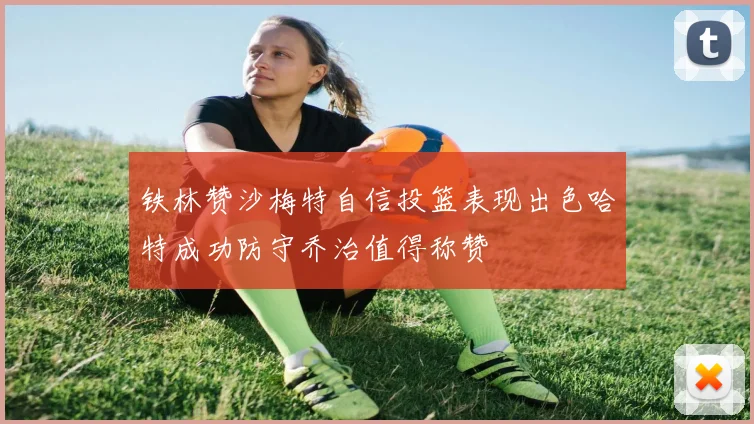 铁林赞沙梅特自信投篮表现出色哈特成功防守乔治值得称赞