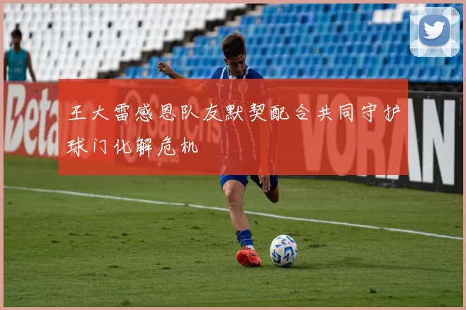 王大雷感恩队友默契配合共同守护球门化解危机