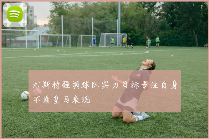 尤斯特强调球队实力目标专注自身不看皇马表现