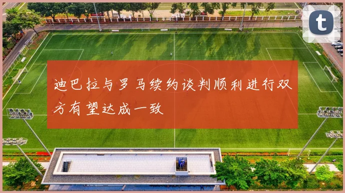 迪巴拉与罗马续约谈判顺利进行双方有望达成一致