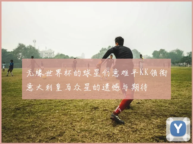 无缘世界杯的球星们意难平KK领衔意大利皇马众星的遗憾与期待