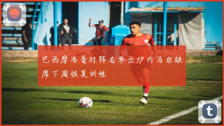 巴西摩洛哥对阵名单出炉内马尔缺席下周恢复训练
