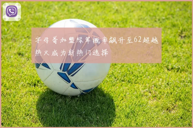字母哥加盟绿军概率飙升至62超越热火成为新热门选择