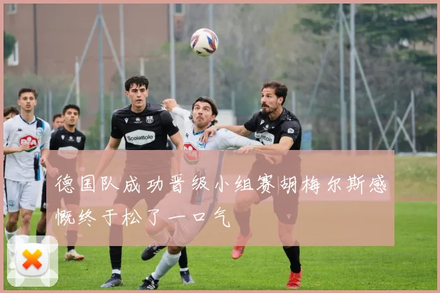 德国队成功晋级小组赛胡梅尔斯感慨终于松了一口气
