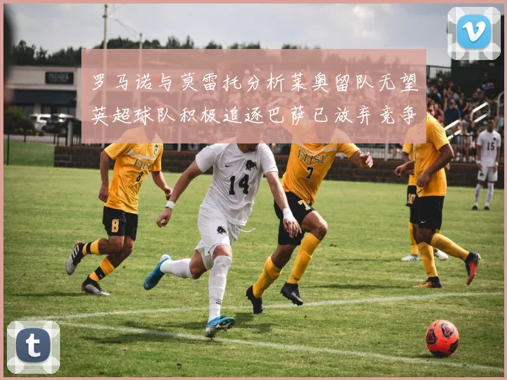 罗马诺与莫雷托分析莱奥留队无望英超球队积极追逐巴萨已放弃竞争