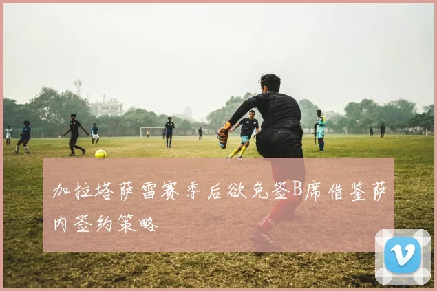 加拉塔萨雷赛季后欲免签B席借鉴萨内签约策略